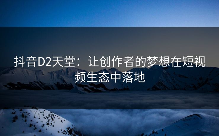 抖音D2天堂：让创作者的梦想在短视频生态中落地
