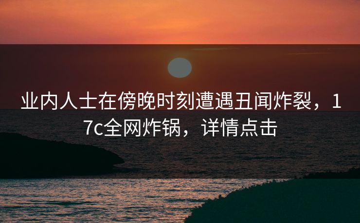 业内人士在傍晚时刻遭遇丑闻炸裂，17c全网炸锅，详情点击